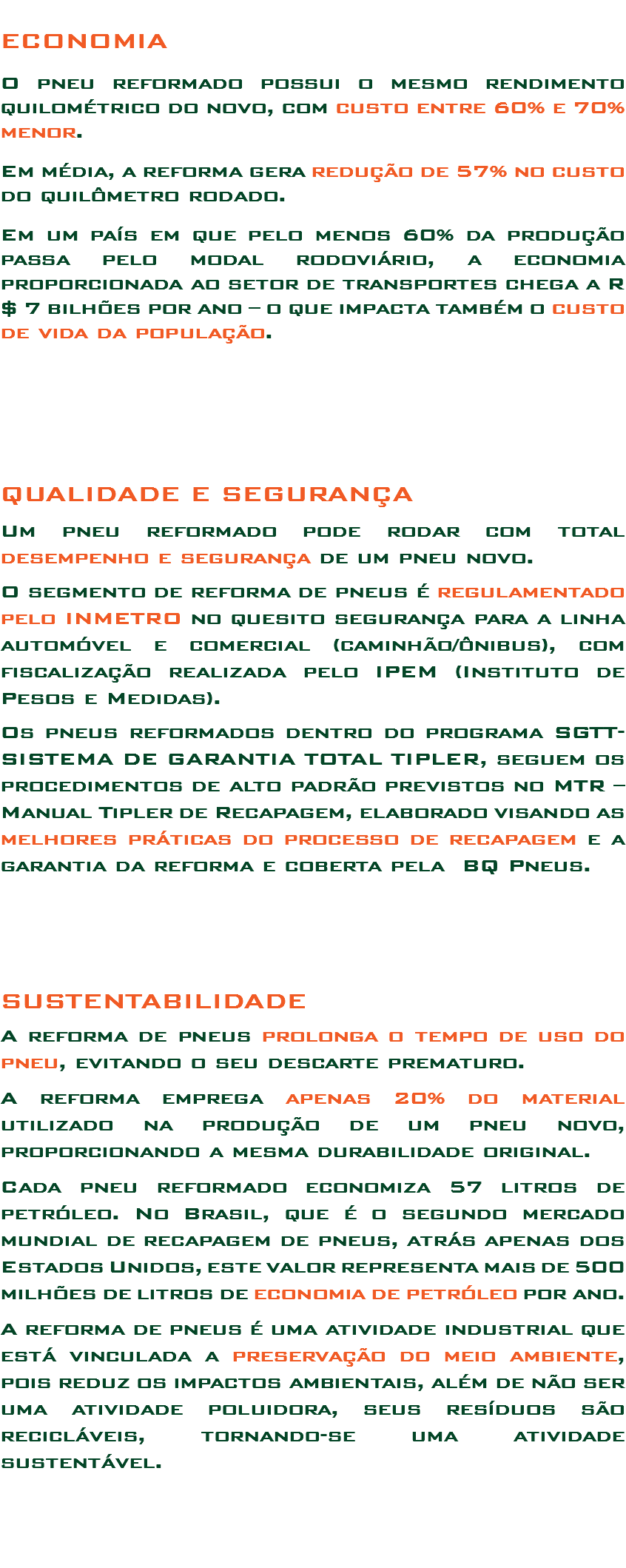 
ECONOMIA O pneu reformado possui o mesmo rendimento quilométrico do novo, com custo entre 60% e 70% menor. Em média, a reforma gera redução de 57% no custo do quilômetro rodado. Em um país em que pelo menos 60% da produção passa pelo modal rodoviário, a economia proporcionada ao setor de transportes chega a R$ 7 bilhões por ano – o que impacta também o custo de vida da população. QUALIDADE E SEGURANÇA Um pneu reformado pode rodar com total desempenho e segurança de um pneu novo. O segmento de reforma de pneus é regulamentado pelo INMETRO no quesito segurança para a linha automóvel e comercial (caminhão/ônibus), com fiscalização realizada pelo IPEM (Instituto de Pesos e Medidas). Os pneus reformados dentro do programa SGTT-SISTEMA DE GARANTIA TOTAL TIPLER, seguem os procedimentos de alto padrão previstos no MTR – Manual Tipler de Recapagem, elaborado visando as melhores práticas do processo de recapagem e a garantia da reforma e coberta pela BQ Pneus. SUSTENTABILIDADE A reforma de pneus prolonga o tempo de uso do pneu, evitando o seu descarte prematuro. A reforma emprega apenas 20% do material utilizado na produção de um pneu novo, proporcionando a mesma durabilidade original. Cada pneu reformado economiza 57 litros de petróleo. No Brasil, que é o segundo mercado mundial de recapagem de pneus, atrás apenas dos Estados Unidos, este valor representa mais de 500 milhões de litros de economia de petróleo por ano. A reforma de pneus é uma atividade industrial que está vinculada a preservação do meio ambiente, pois reduz os impactos ambientais, além de não ser uma atividade poluidora, seus resíduos são recicláveis, tornando-se uma atividade sustentável. 