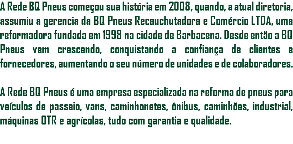 A Rede BQ Pneus começou sua história em 2008, quando, a atual diretoria, assumiu a gerencia da BQ Pneus Recauchutadora e Comércio LTDA, uma reformadora fundada em 1998 na cidade de Barbacena. Desde então a BQ Pneus vem crescendo, conquistando a confiança de clientes e fornecedores, aumentando o seu número de unidades e de colaboradores. A Rede BQ Pneus é uma empresa especializada na reforma de pneus para veículos de passeio, vans, caminhonetes, ônibus, caminhões, industrial, máquinas OTR e agrícolas, tudo com garantia e qualidade. 